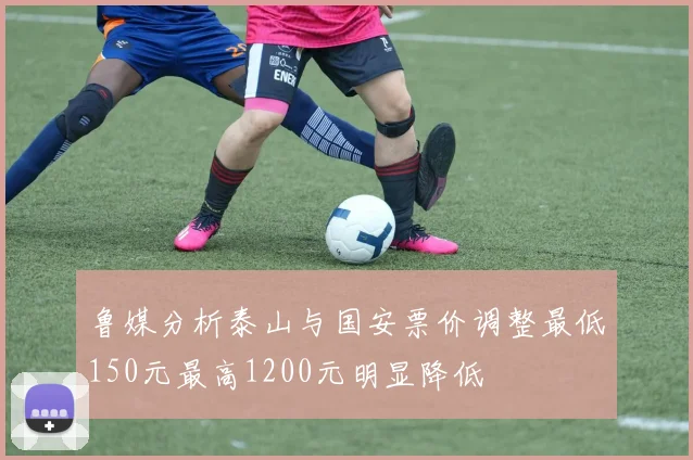 鲁媒分析泰山与国安票价调整最低150元最高1200元明显降低