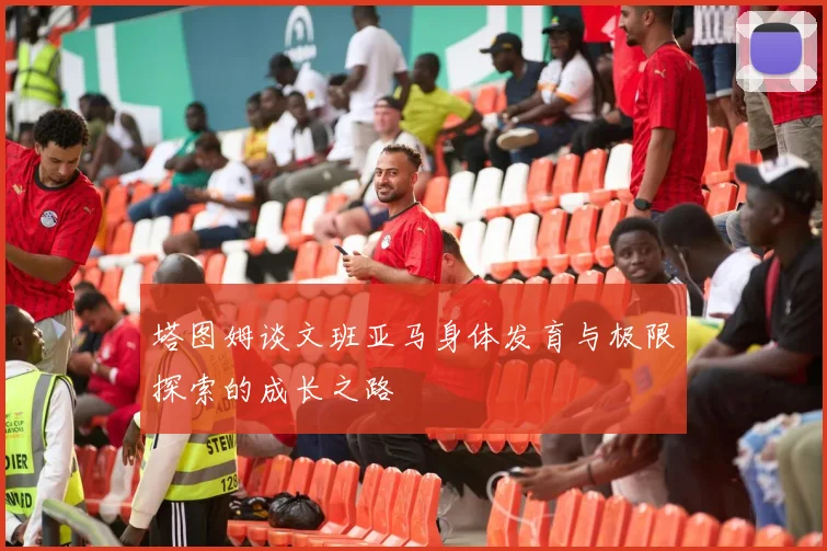 塔图姆谈文班亚马身体发育与极限探索的成长之路