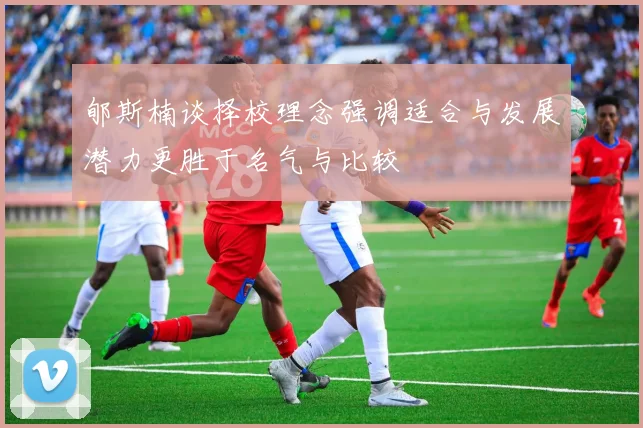 郇斯楠谈择校理念强调适合与发展潜力更胜于名气与比较
