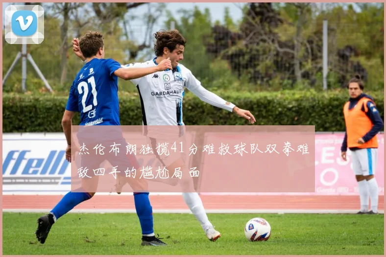 杰伦布朗独揽41分难救球队双拳难敌四手的尴尬局面