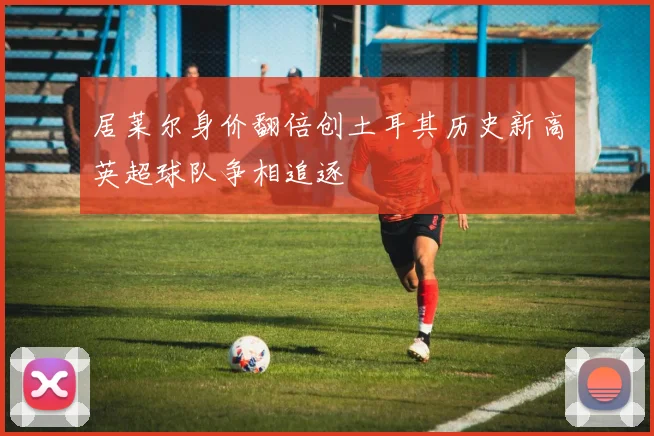 居莱尔身价翻倍创土耳其历史新高英超球队争相追逐
