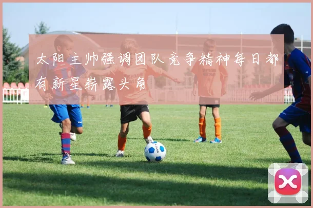 太阳主帅强调团队竞争精神每日都有新星崭露头角