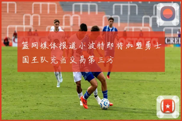 篮网媒体报道小波特即将加盟勇士国王队充当交易第三方