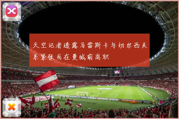 天空记者透露马雷斯卡与切尔西关系紧张或在曼城前离职