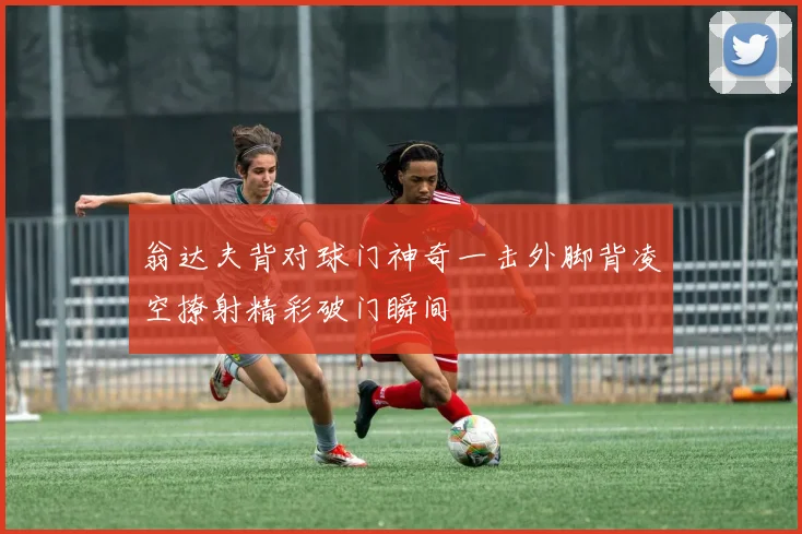 翁达夫背对球门神奇一击外脚背凌空撩射精彩破门瞬间