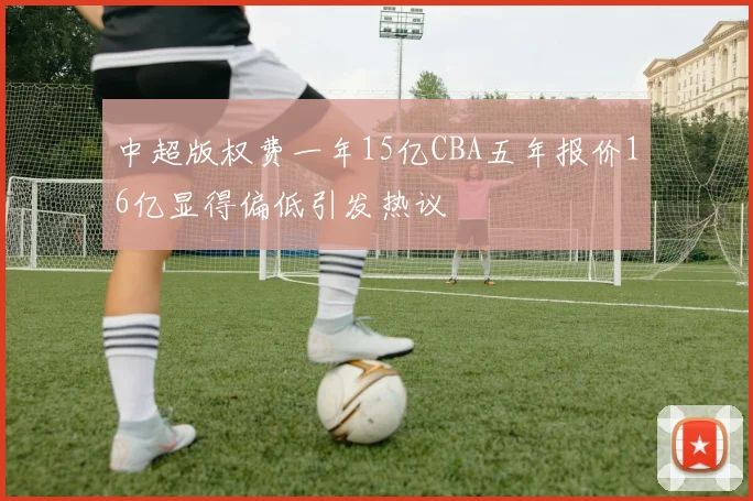 中超版权费一年15亿CBA五年报价16亿显得偏低引发热议
