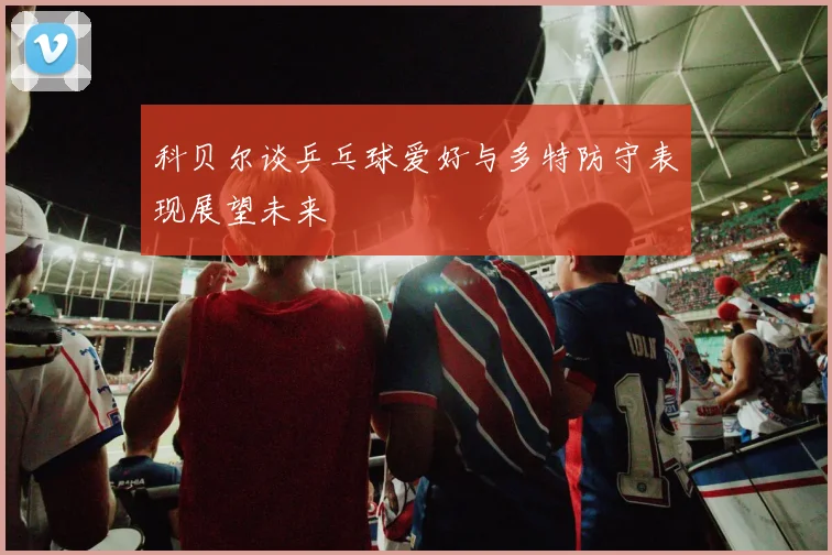 科贝尔谈乒乓球爱好与多特防守表现展望未来