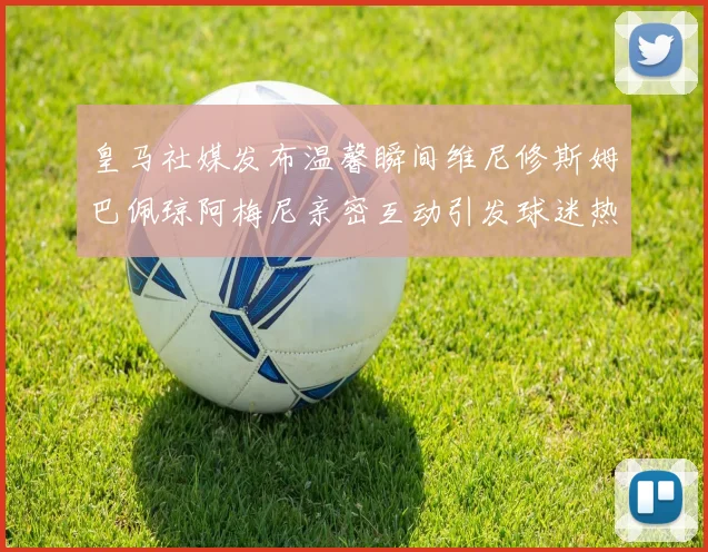 皇马社媒发布温馨瞬间维尼修斯姆巴佩琼阿梅尼亲密互动引发球迷热议