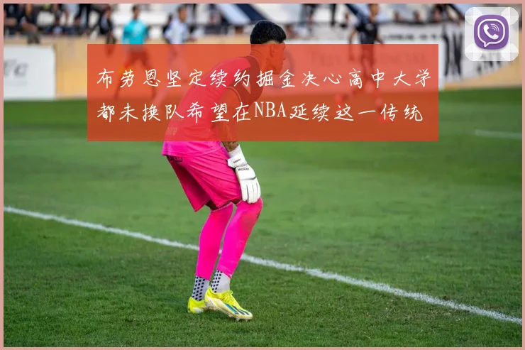 布劳恩坚定续约掘金决心高中大学都未换队希望在NBA延续这一传统
