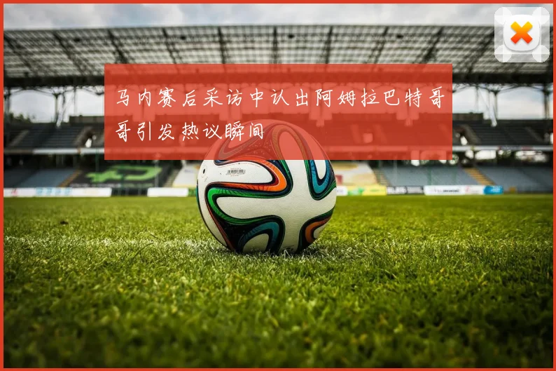马内赛后采访中认出阿姆拉巴特哥哥引发热议瞬间