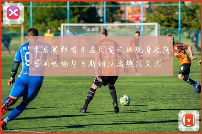 季后赛即将开启贝克汉姆现身迈阿密训练场与马斯切拉诺热烈交流