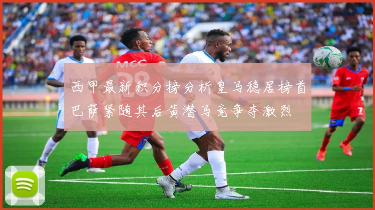 西甲最新积分榜分析皇马稳居榜首巴萨紧随其后黄潜马竞争夺激烈