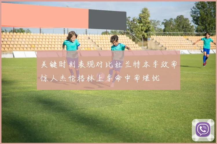 关键时刻表现对比杜兰特本季效率惊人杰伦格林上季命中率堪忧