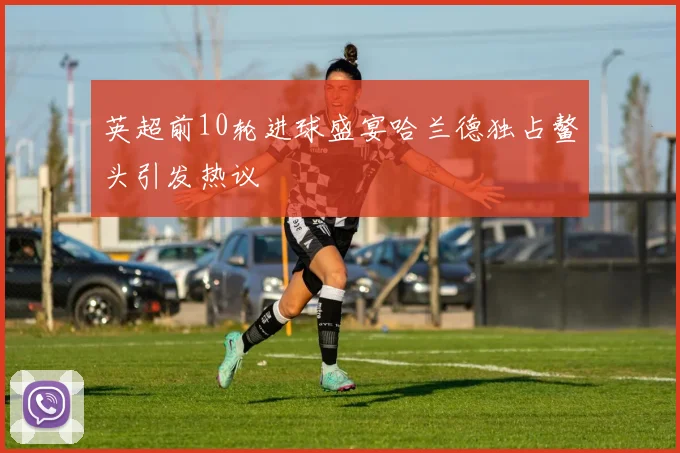 英超前10轮进球盛宴哈兰德独占鳌头引发热议