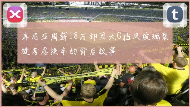 库尼亚周薪18万却因大G挡风玻璃裂缝考虑换车的背后故事