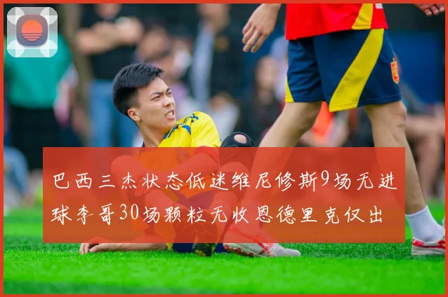 巴西三杰状态低迷维尼修斯9场无进球李哥30场颗粒无收恩德里克仅出场1次