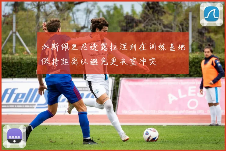 加斯佩里尼透露拉涅利在训练基地保持距离以避免更衣室冲突