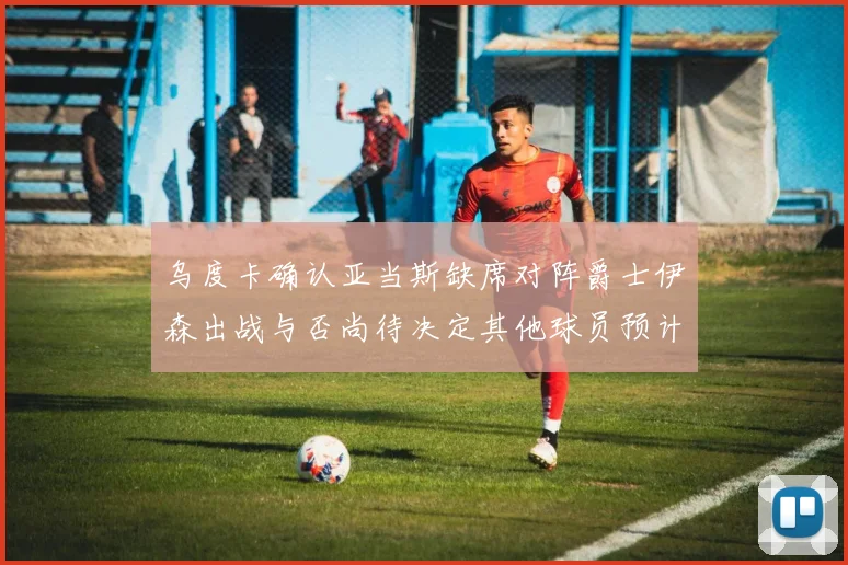 乌度卡确认亚当斯缺席对阵爵士伊森出战与否尚待决定其他球员预计均能参赛
