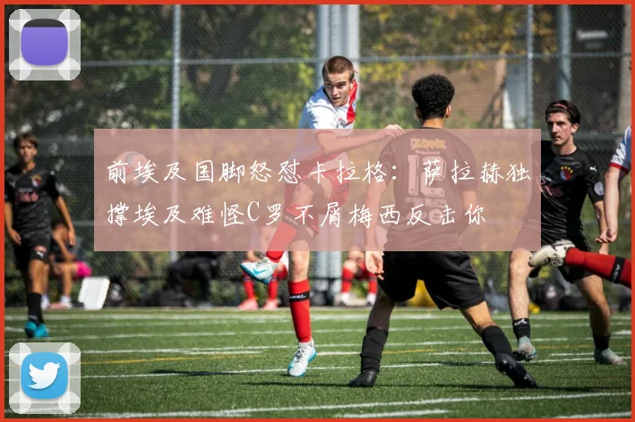 前埃及国脚怒怼卡拉格：萨拉赫独撑埃及难怪C罗不屑梅西反击你