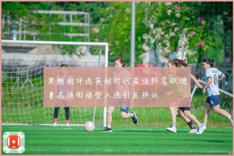 奥赖利评选英超时代最佳阵容双德鲁尼领衔福登入选引发热议