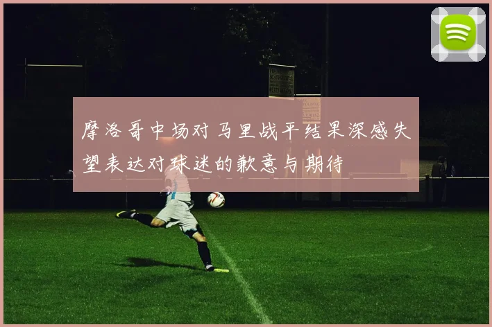 摩洛哥中场对马里战平结果深感失望表达对球迷的歉意与期待