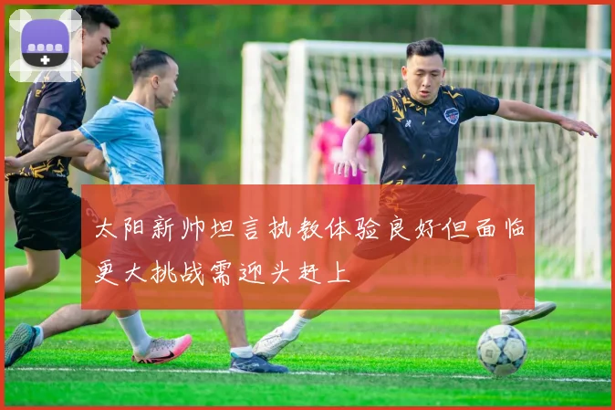 太阳新帅坦言执教体验良好但面临更大挑战需迎头赶上