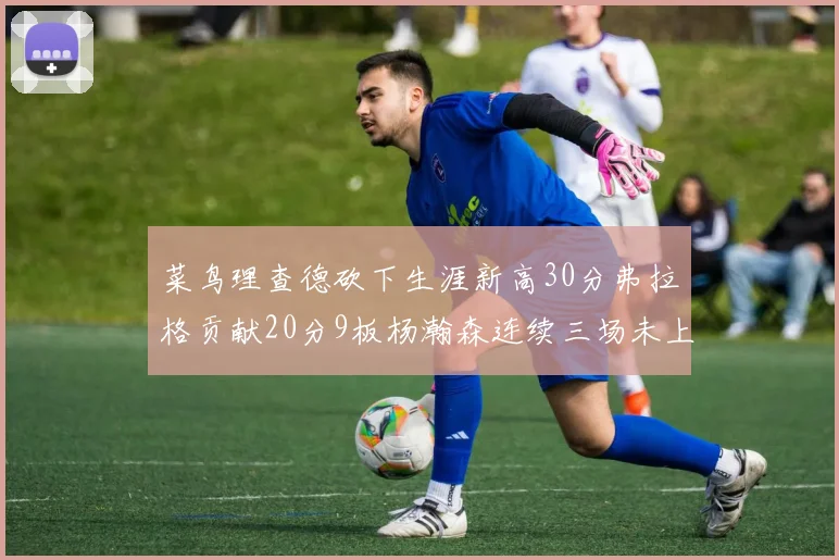 菜鸟理查德砍下生涯新高30分弗拉格贡献20分9板杨瀚森连续三场未上场
