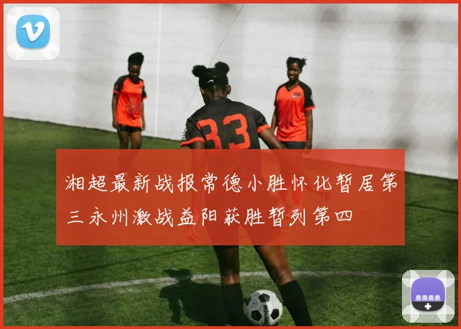 湘超最新战报常德小胜怀化暂居第三永州激战益阳获胜暂列第四