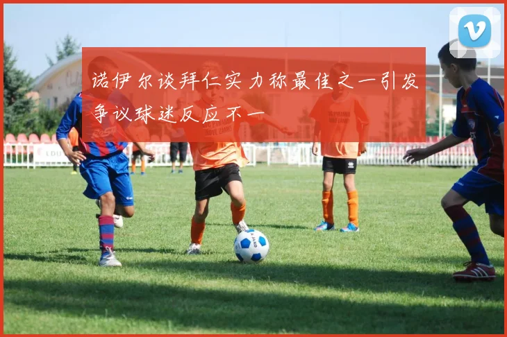 诺伊尔谈拜仁实力称最佳之一引发争议球迷反应不一