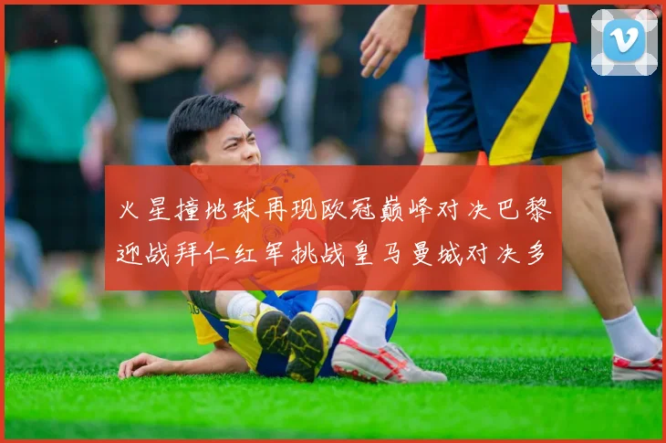 火星撞地球再现欧冠巅峰对决巴黎迎战拜仁红军挑战皇马曼城对决多特