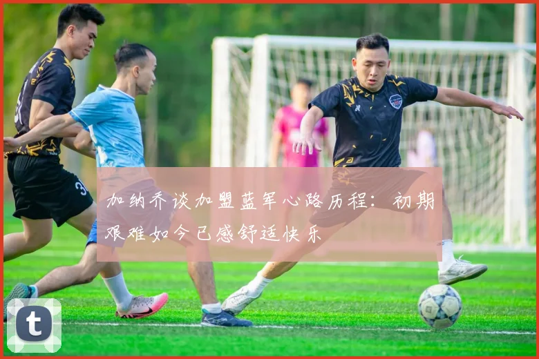 加纳乔谈加盟蓝军心路历程：初期艰难如今已感舒适快乐