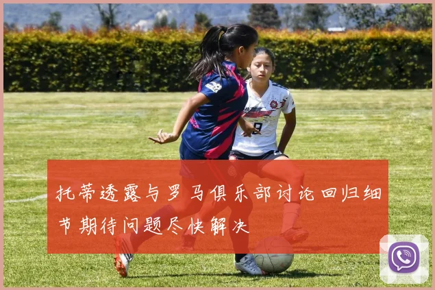托蒂透露与罗马俱乐部讨论回归细节期待问题尽快解决