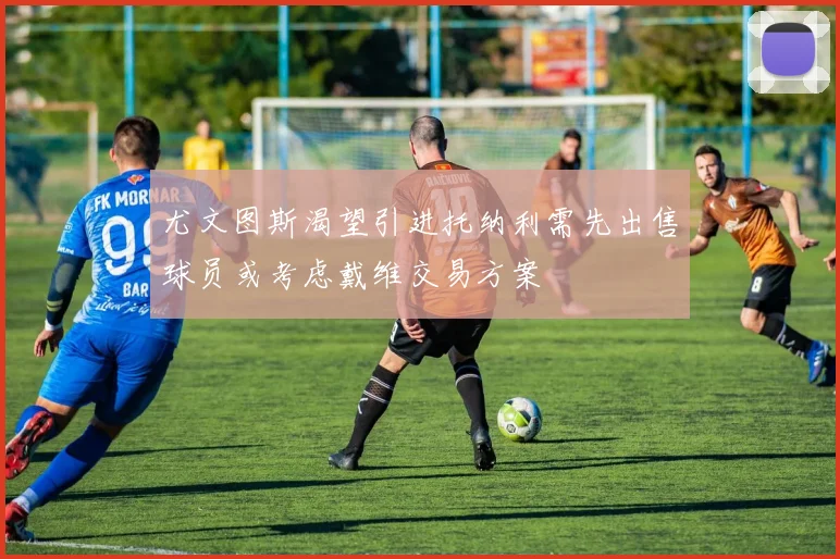 尤文图斯渴望引进托纳利需先出售球员或考虑戴维交易方案