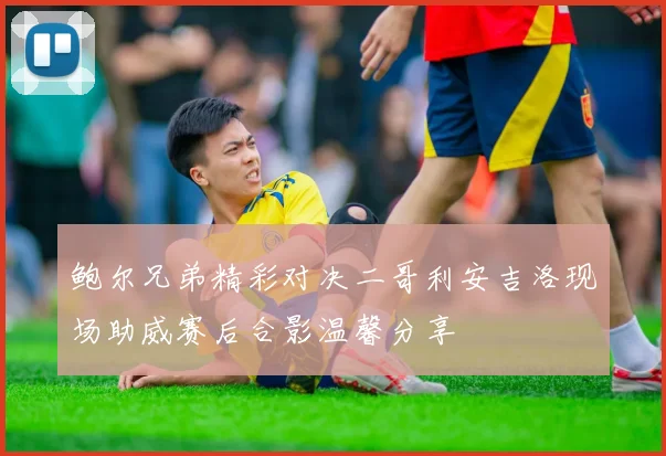 鲍尔兄弟精彩对决二哥利安吉洛现场助威赛后合影温馨分享
