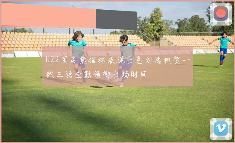 U22国足熊猫杯表现出色刘浩帆贺一然三场全勤领衔出场时间