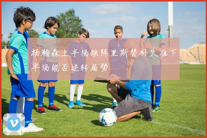 杨瀚森上半场缺阵里斯替补失准下半场能否逆转局势