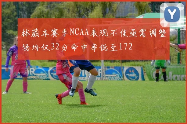 林葳本赛季NCAA表现不佳亟需调整场均仅32分命中率低至172