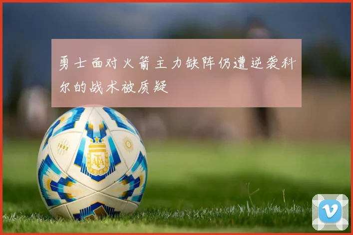 勇士面对火箭主力缺阵仍遭逆袭科尔的战术被质疑