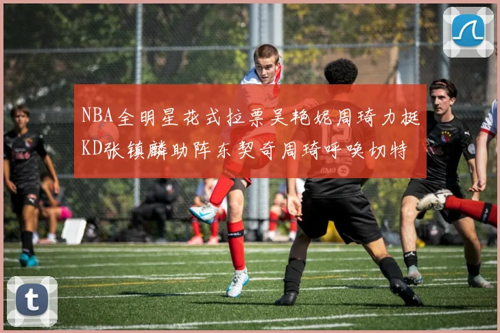 NBA全明星花式拉票吴艳妮周琦力挺KD张镇麟助阵东契奇周琦呼唤切特共襄盛举