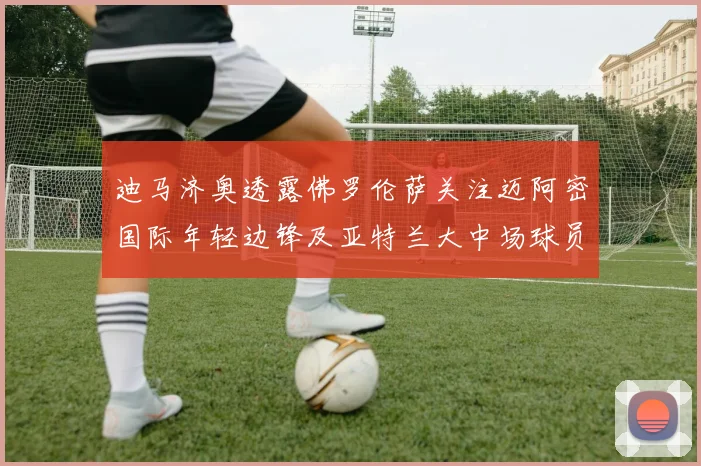 迪马济奥透露佛罗伦萨关注迈阿密国际年轻边锋及亚特兰大中场球员
