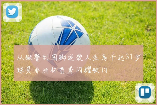 从狱警到国脚逆袭人生乌干达31岁球员非洲杯首秀闪耀破门