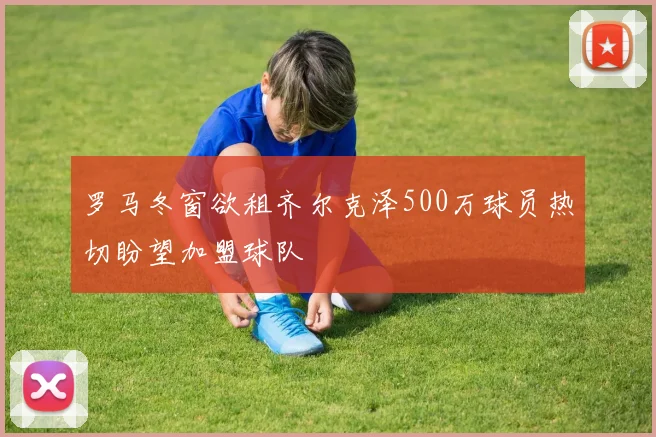 罗马冬窗欲租齐尔克泽500万球员热切盼望加盟球队