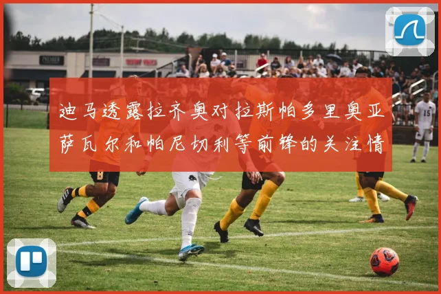 迪马透露拉齐奥对拉斯帕多里奥亚萨瓦尔和帕尼切利等前锋的关注情况