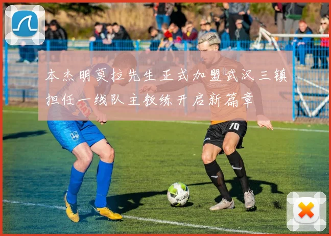 本杰明莫拉先生正式加盟武汉三镇担任一线队主教练开启新篇章