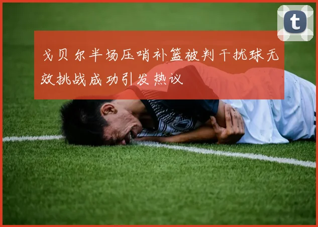 戈贝尔半场压哨补篮被判干扰球无效挑战成功引发热议