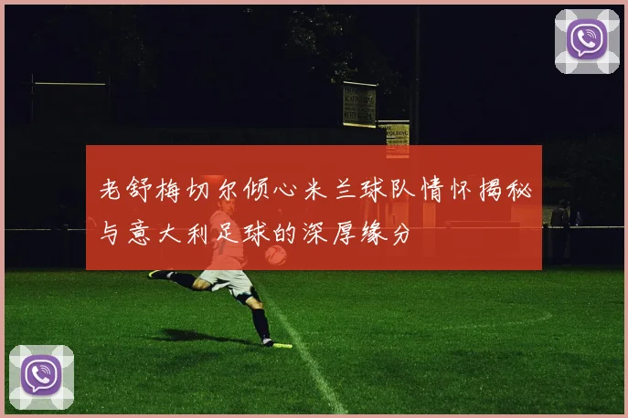 老舒梅切尔倾心米兰球队情怀揭秘与意大利足球的深厚缘分